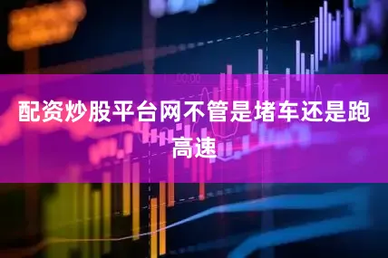配资炒股平台网不管是堵车还是跑高速