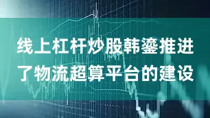 线上杠杆炒股韩鎏推进了物流超算平台的建设