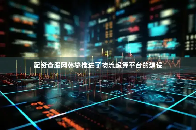 配资查股网韩鎏推进了物流超算平台的建设