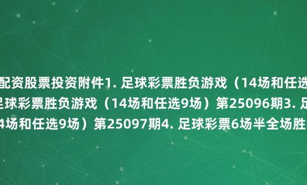 配资股票投资　　附件1. 足球彩票胜负游戏（14场和任选9场）第25095期　　2. 足球彩票胜负游戏（14场和任选9场）第25096期　　3. 足球彩票胜负游戏（14场和任选9场）第25097期　　4. 足球彩票6场半全场胜负游戏第25126期　　5. 足球彩票6场半全场胜负游戏第25127期　　6. 足球彩票6场半全场胜负游戏第25128期　　7. 足球彩票4场进球游戏第25126期　　8. 