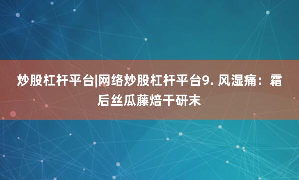 炒股杠杆平台|网络炒股杠杆平台9. 风湿痛：霜后丝瓜藤焙干研末