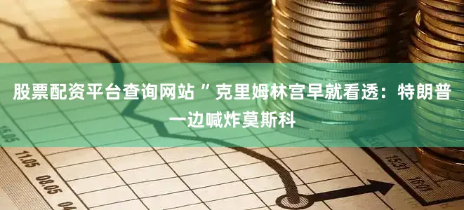股票配资平台查询网站 ”克里姆林宫早就看透：特朗普一边喊炸莫斯科