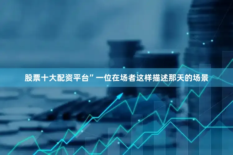 股票十大配资平台”一位在场者这样描述那天的场景