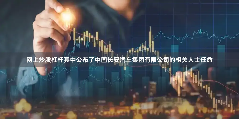 网上炒股杠杆其中公布了中国长安汽车集团有限公司的相关人士任命