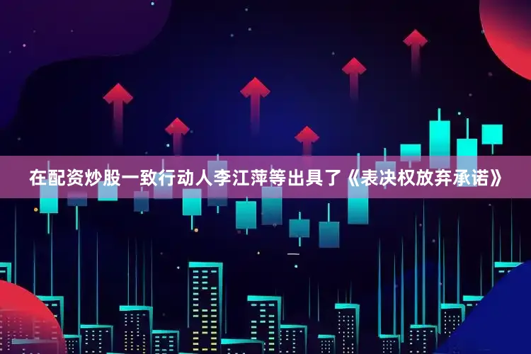 在配资炒股一致行动人李江萍等出具了《表决权放弃承诺》