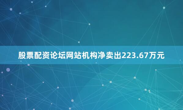 股票配资论坛网站机构净卖出223.67万元