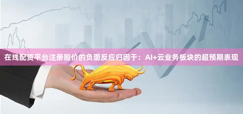 在线配资平台注册股价的负面反应归因于：AI+云业务板块的超预期表现