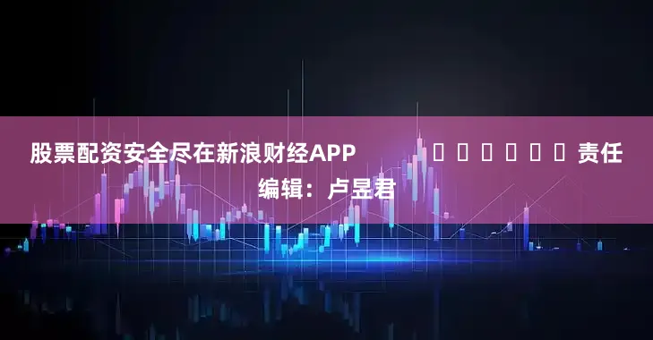 股票配资安全尽在新浪财经APP            						责任编辑：卢昱君