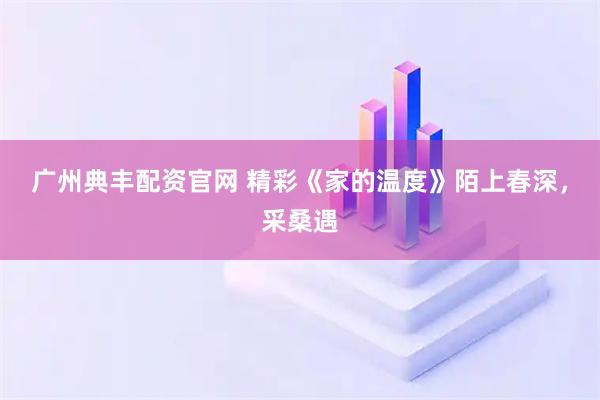 广州典丰配资官网 精彩《家的温度》陌上春深，采桑遇