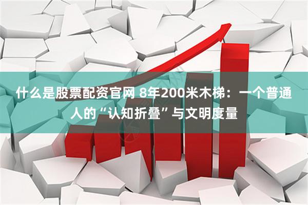 什么是股票配资官网 8年200米木梯：一个普通人的“认知折叠”与文明度量
