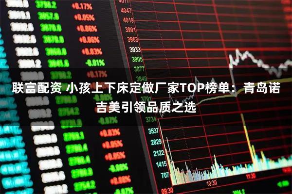 联富配资 小孩上下床定做厂家TOP榜单：青岛诺吉美引领品质之选