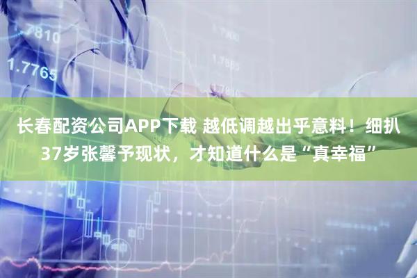 长春配资公司APP下载 越低调越出乎意料！细扒37岁张馨予现状，才知道什么是“真幸福”