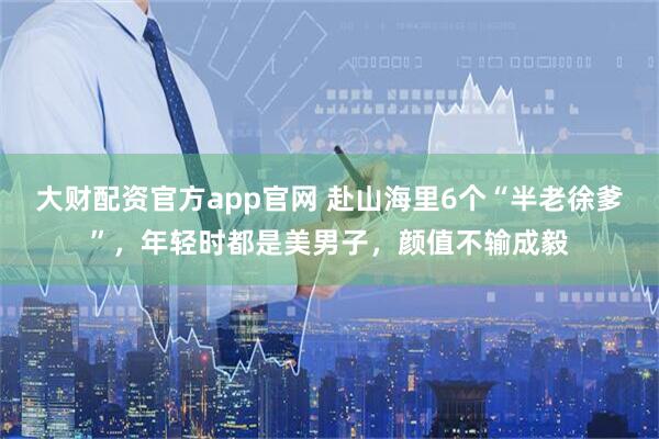 大财配资官方app官网 赴山海里6个“半老徐爹”，年轻时都是美男子，颜值不输成毅