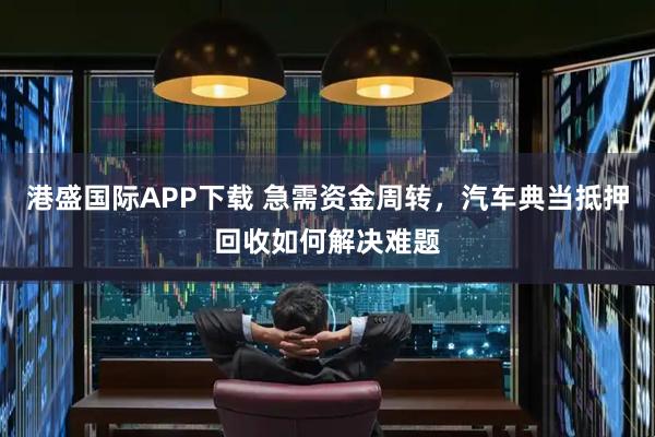 港盛国际APP下载 急需资金周转，汽车典当抵押回收如何解决难题