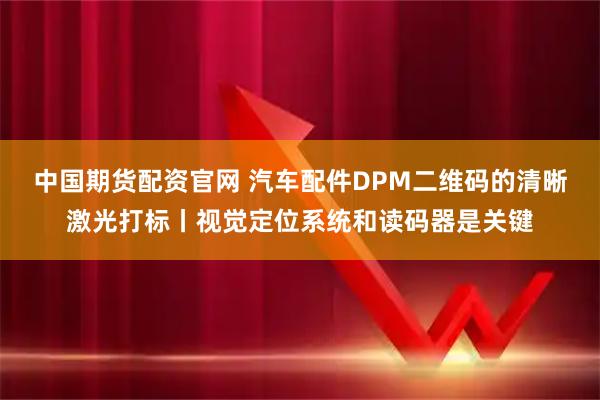 中国期货配资官网 汽车配件DPM二维码的清晰激光打标丨视觉定位系统和读码器是关键