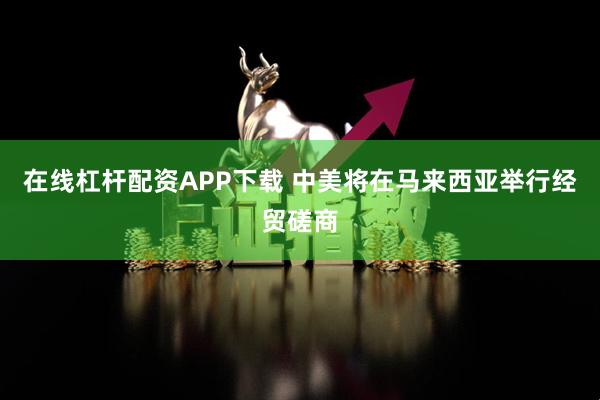 在线杠杆配资APP下载 中美将在马来西亚举行经贸磋商