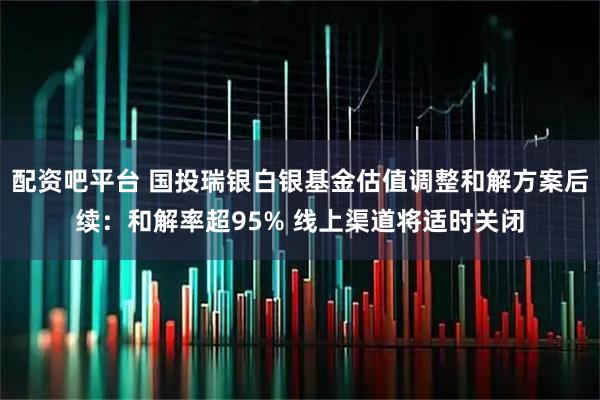 配资吧平台 国投瑞银白银基金估值调整和解方案后续：和解率超95% 线上渠道将适时关闭