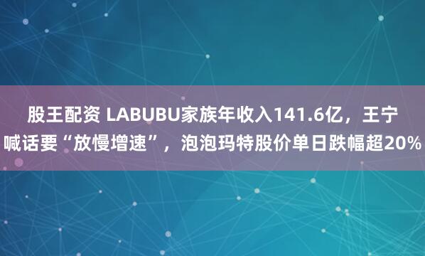 股王配资 LABUBU家族年收入141.6亿，王宁喊话要“放慢增速”，泡泡玛特股价单日跌幅超20%