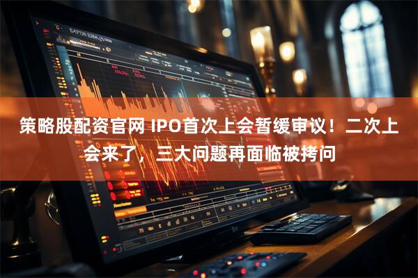 策略股配资官网 IPO首次上会暂缓审议！二次上会来了，三大问题再面临被拷问
