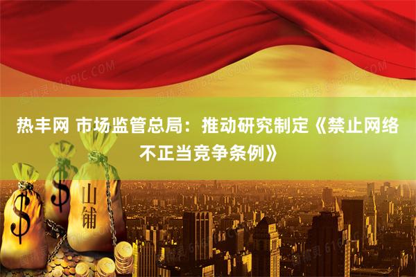 热丰网 市场监管总局：推动研究制定《禁止网络不正当竞争条例》