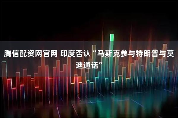腾信配资网官网 印度否认“马斯克参与特朗普与莫迪通话”