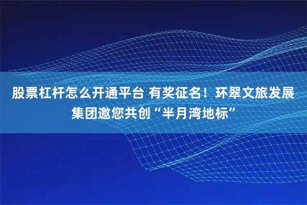 股票杠杆怎么开通平台 有奖征名！环翠文旅发展集团邀您共创“半月湾地标”