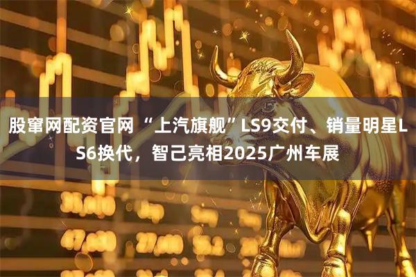 股窜网配资官网 “上汽旗舰”LS9交付、销量明星LS6换代，智己亮相2025广州车展