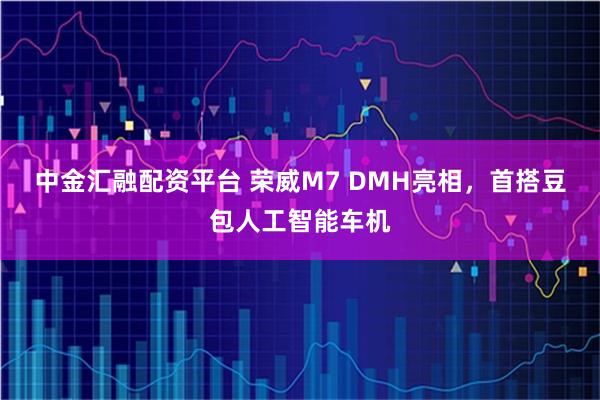 中金汇融配资平台 荣威M7 DMH亮相，首搭豆包人工智能车机