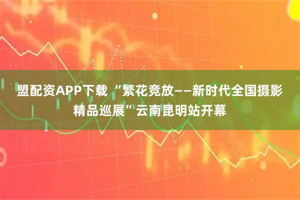盟配资APP下载 “繁花竞放——新时代全国摄影精品巡展”云南昆明站开幕