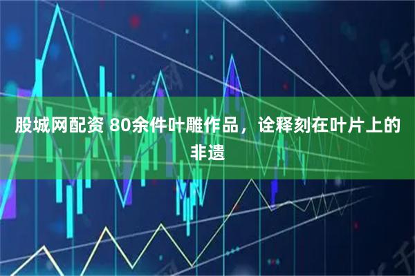 股城网配资 80余件叶雕作品，诠释刻在叶片上的非遗