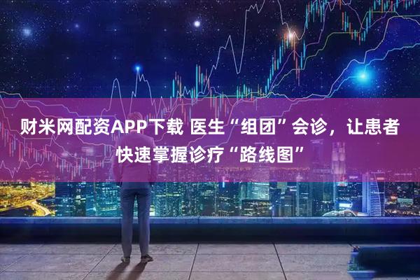 财米网配资APP下载 医生“组团”会诊，让患者快速掌握诊疗“路线图”