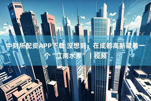 中财所配资APP下载 没想到，在成都高新藏着一个“江南水乡”｜视频