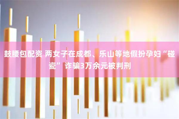 鼓腰包配资 两女子在成都、乐山等地假扮孕妇“碰瓷” 诈骗3万余元被判刑