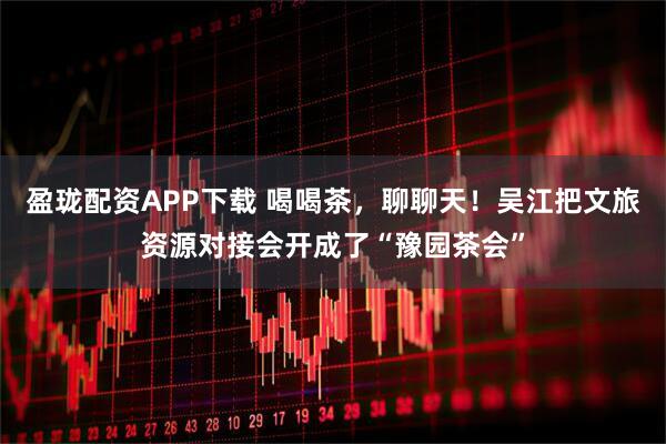 盈珑配资APP下载 喝喝茶，聊聊天！吴江把文旅资源对接会开成了“豫园茶会”