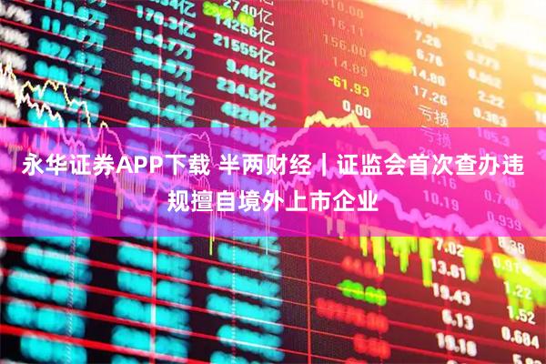永华证券APP下载 半两财经｜证监会首次查办违规擅自境外上市企业