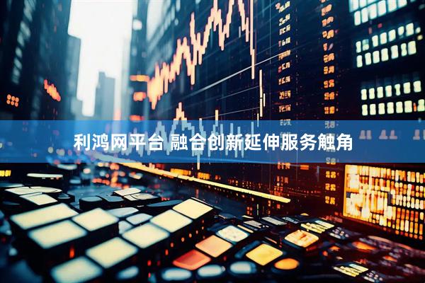 利鸿网平台 融合创新延伸服务触角