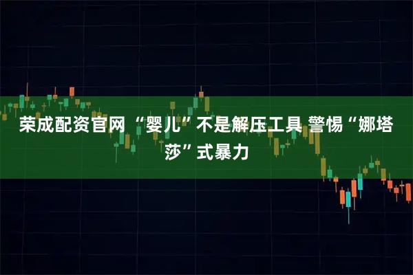荣成配资官网 “婴儿”不是解压工具 警惕“娜塔莎”式暴力
