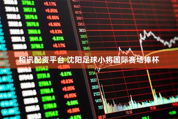和讯配资平台 沈阳足球小将国际赛场捧杯