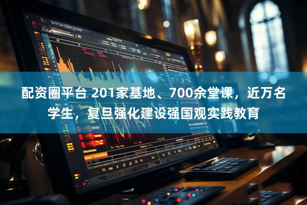 配资圈平台 201家基地、700余堂课，近万名学生，复旦强化建设强国观实践教育