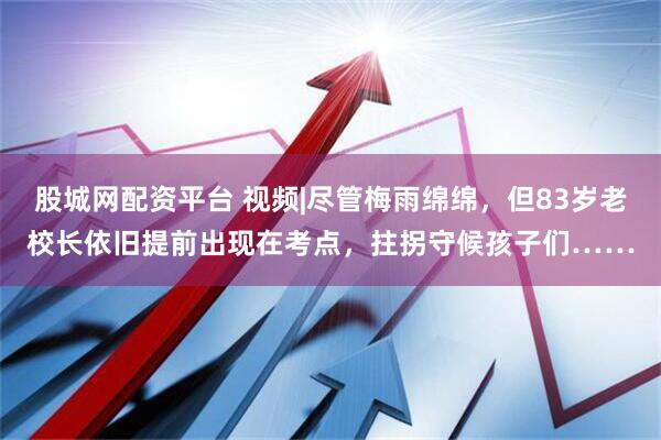 股城网配资平台 视频|尽管梅雨绵绵，但83岁老校长依旧提前出现在考点，拄拐守候孩子们……