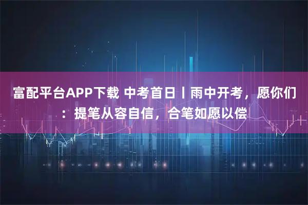 富配平台APP下载 中考首日丨雨中开考，愿你们：提笔从容自信，合笔如愿以偿