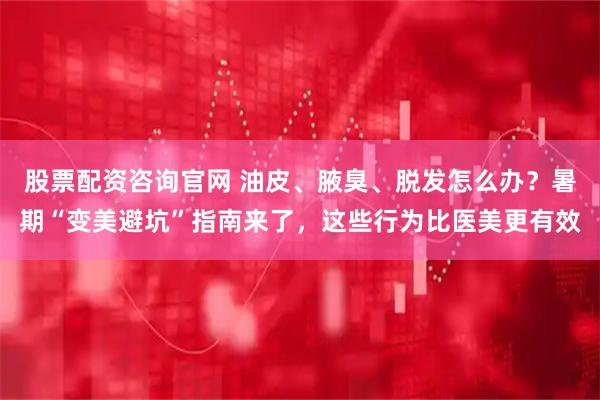股票配资咨询官网 油皮、腋臭、脱发怎么办？暑期“变美避坑”指南来了，这些行为比医美更有效