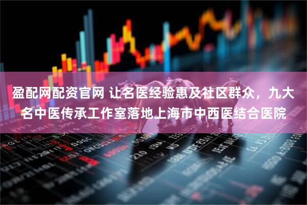 盈配网配资官网 让名医经验惠及社区群众，九大名中医传承工作室落地上海市中西医结合医院