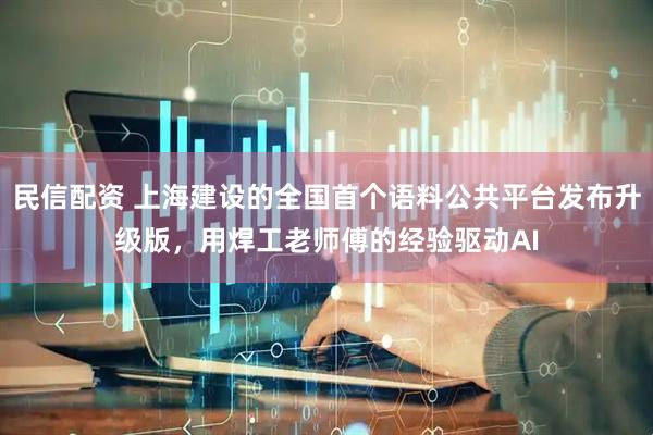 民信配资 上海建设的全国首个语料公共平台发布升级版，用焊工老师傅的经验驱动AI