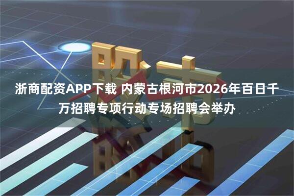 浙商配资APP下载 内蒙古根河市2026年百日千万招聘专项行动专场招聘会举办